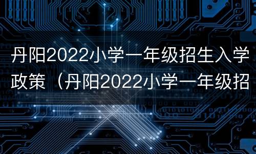 丹阳2022小学一年级招生入学政策（丹阳2022小学一年级招生入学政策解读）