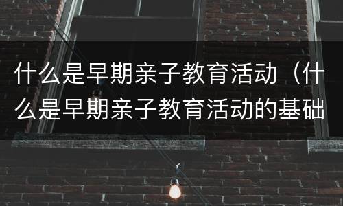 什么是早期亲子教育活动（什么是早期亲子教育活动的基础）