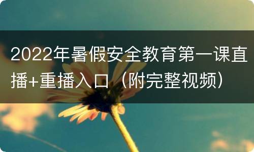 2022年暑假安全教育第一课直播+重播入口（附完整视频）