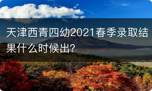 天津西青四幼2021春季录取结果什么时候出？