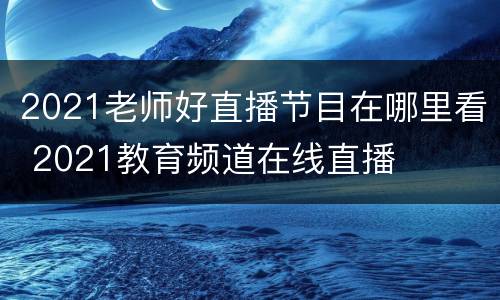 2021老师好直播节目在哪里看 2021教育频道在线直播