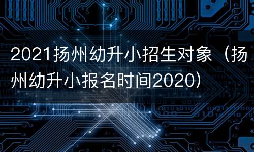 2021扬州幼升小招生对象（扬州幼升小报名时间2020）