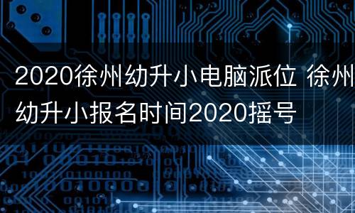 2020徐州幼升小电脑派位 徐州幼升小报名时间2020摇号