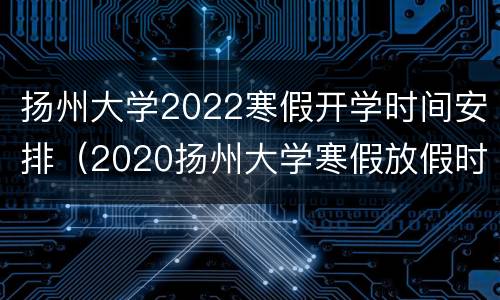 扬州大学2022寒假开学时间安排（2020扬州大学寒假放假时间）