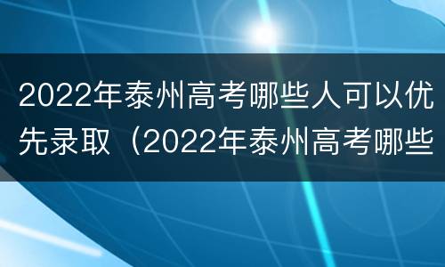 2022年泰州高考哪些人可以优先录取（2022年泰州高考哪些人可以优先录取学校）