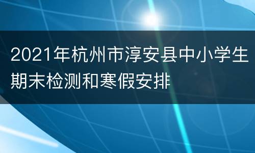 2021年杭州市淳安县中小学生期末检测和寒假安排