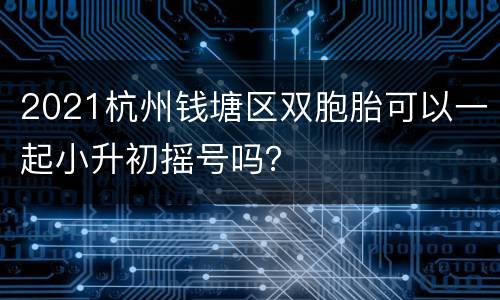 2021杭州钱塘区双胞胎可以一起小升初摇号吗？