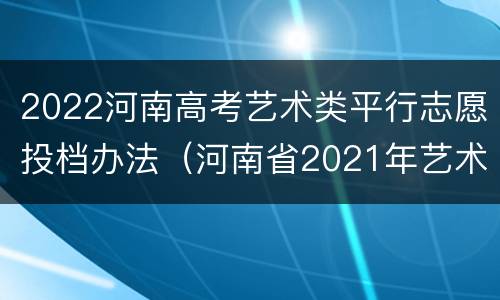 2022河南高考艺术类平行志愿投档办法（河南省2021年艺术类投档）