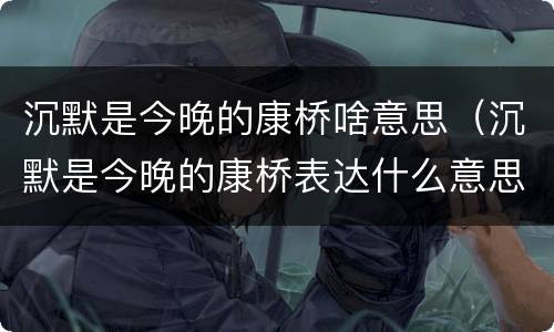 沉默是今晚的康桥啥意思（沉默是今晚的康桥表达什么意思）