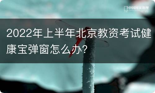 2022年上半年北京教资考试健康宝弹窗怎么办？