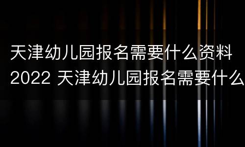 天津幼儿园报名需要什么资料2022 天津幼儿园报名需要什么资料2022年