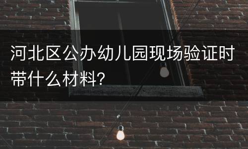 河北区公办幼儿园现场验证时带什么材料？