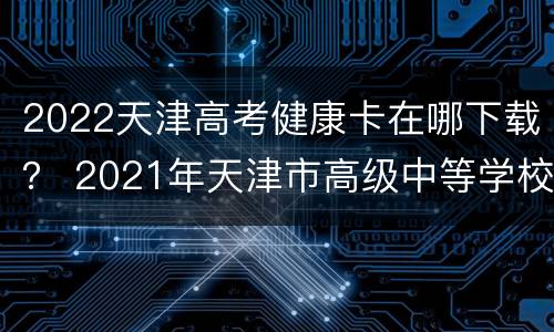 2022天津高考健康卡在哪下载？ 2021年天津市高级中等学校招生考试考生健康卡