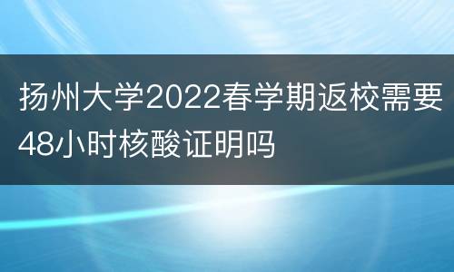 扬州大学2022春学期返校需要48小时核酸证明吗