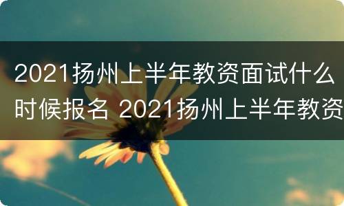 2021扬州上半年教资面试什么时候报名 2021扬州上半年教资面试什么时候报名啊