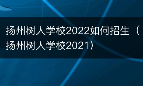 扬州树人学校2022如何招生（扬州树人学校2021）