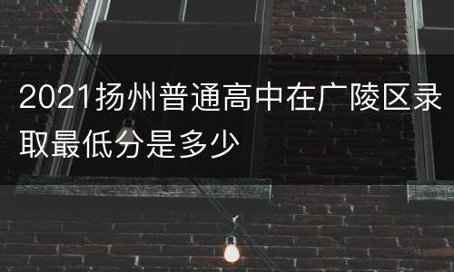 2021扬州普通高中在广陵区录取最低分是多少