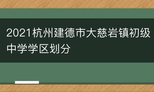 2021杭州建德市大慈岩镇初级中学学区划分