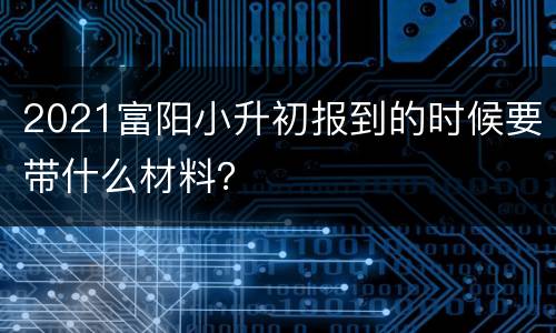 2021富阳小升初报到的时候要带什么材料？