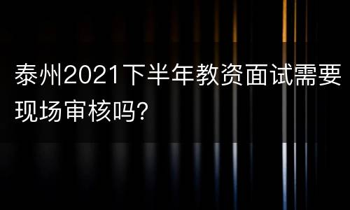 泰州2021下半年教资面试需要现场审核吗？