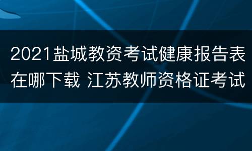 2021盐城教资考试健康报告表在哪下载 江苏教师资格证考试健康报告表