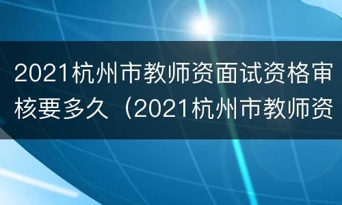 2021杭州市教师资面试资格审核要多久（2021杭州市教师资面试资格审核要多久出结果）