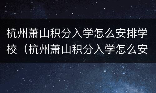 杭州萧山积分入学怎么安排学校（杭州萧山积分入学怎么安排学校上课）