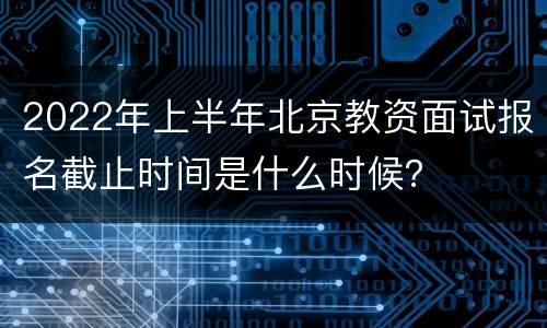 2022年上半年北京教资面试报名截止时间是什么时候？