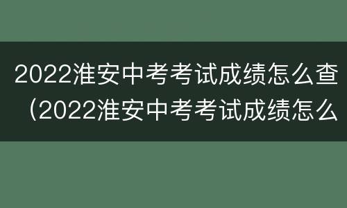 2022淮安中考考试成绩怎么查（2022淮安中考考试成绩怎么查询）