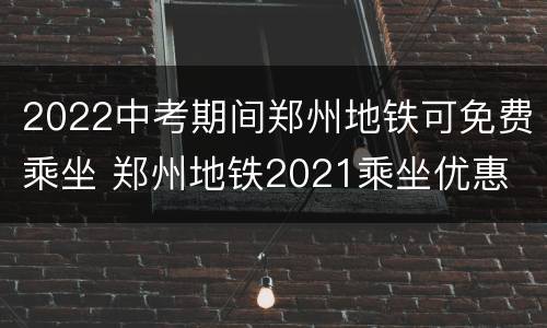 2022中考期间郑州地铁可免费乘坐 郑州地铁2021乘坐优惠