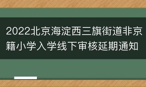 2022北京海淀西三旗街道非京籍小学入学线下审核延期通知