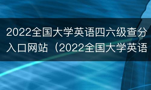 2022全国大学英语四六级查分入口网站（2022全国大学英语四六级查分入口网站官网）