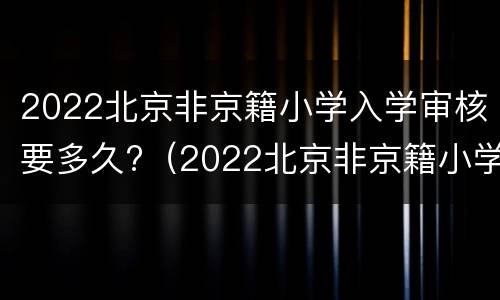 2022北京非京籍小学入学审核要多久?（2022北京非京籍小学入学审核要多久通过）