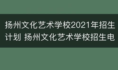 扬州文化艺术学校2021年招生计划 扬州文化艺术学校招生电话