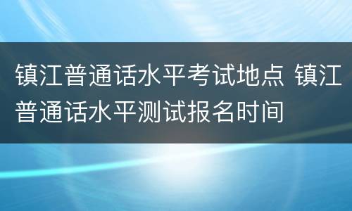 镇江普通话水平考试地点 镇江普通话水平测试报名时间