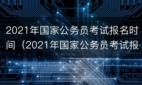 2021年国家公务员考试报名时间（2021年国家公务员考试报名时间公告）