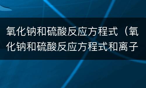 氧化钠和硫酸反应方程式（氧化钠和硫酸反应方程式和离子方程式）