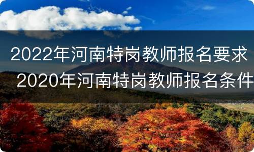 2022年河南特岗教师报名要求 2020年河南特岗教师报名条件