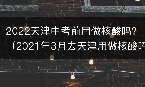 2022天津中考前用做核酸吗？（2021年3月去天津用做核酸吗）