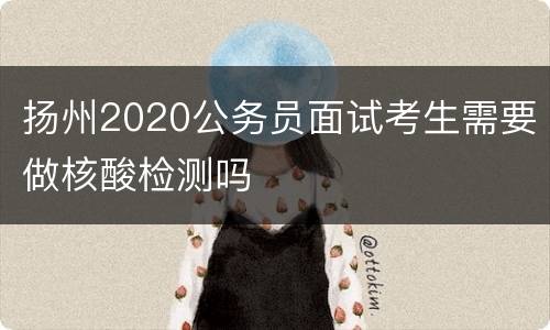 扬州2020公务员面试考生需要做核酸检测吗