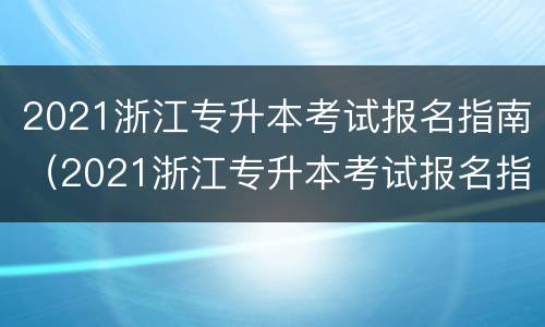 2021浙江专升本考试报名指南（2021浙江专升本考试报名指南详解）