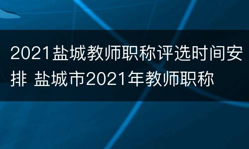 2021盐城教师职称评选时间安排 盐城市2021年教师职称