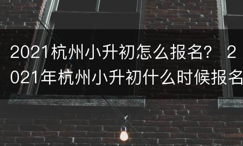 2021杭州小升初怎么报名？ 2021年杭州小升初什么时候报名