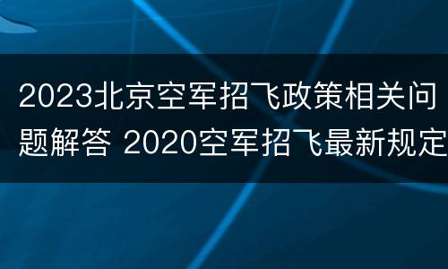 2023北京空军招飞政策相关问题解答 2020空军招飞最新规定