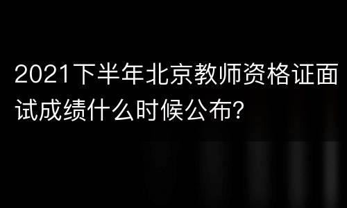 2021下半年北京教师资格证面试成绩什么时候公布？