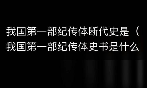 我国第一部纪传体断代史是（我国第一部纪传体史书是什么）