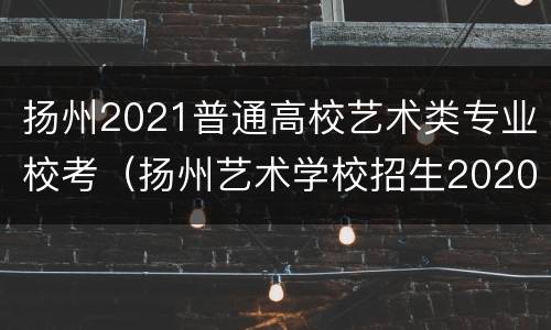 扬州2021普通高校艺术类专业校考（扬州艺术学校招生2020）