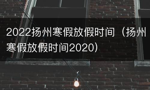 2022扬州寒假放假时间（扬州寒假放假时间2020）