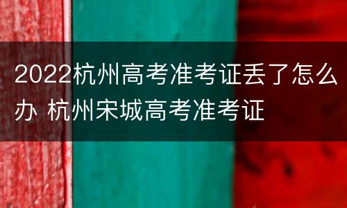 2022杭州高考准考证丢了怎么办 杭州宋城高考准考证