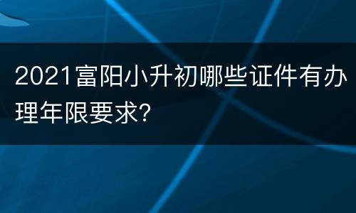 2021富阳小升初哪些证件有办理年限要求？